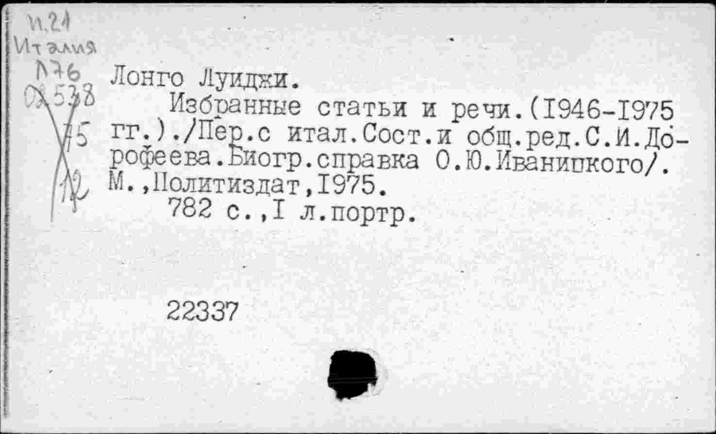 ﻿\Лт ЭчЛ\л9
Лонго Луидки.
Vjr Избранные статьи и речи.(1946-1975 Ж гг;)./Пер.с итал.Сост.и общ.ред.С.И.Дб-Д рофеева.Биогр.справка О.Ю.Иваниикого/.
М., Политиздат, 1975.
782 с.,1 л.портр.
22337